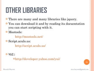 OTHER LIBRARIES
    There are many and many libraries like jquery.
    You can download it and by reading its docuentation
     you can start scripting with it.
    Mootools:

         http://mootools.net/
    Script.aculo.us:

         http://script.aculo.us/

      YUI:
           http://developer.yahoo.com/yui/
                                                              76


Mostafa Bayomi                                mos.bayomi@gmail.com
 