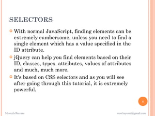 SELECTORS
    With normal JavaScript, finding elements can be
     extremely cumbersome, unless you need to find a
     single element which has a value specified in the
     ID attribute.
    jQuery can help you find elements based on their
     ID, classes, types, attributes, values of attributes
     and much, much more.
    It's based on CSS selectors and as you will see
     after going through this tutorial, it is extremely
     powerful.

                                                                   8


Mostafa Bayomi                                    mos.bayomi@gmail.com
 