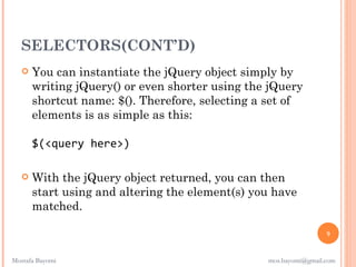 SELECTORS(CONT’D)
      You can instantiate the jQuery object simply by
       writing jQuery() or even shorter using the jQuery
       shortcut name: $(). Therefore, selecting a set of
       elements is as simple as this:

       $(<query here>)

      With the jQuery object returned, you can then
       start using and altering the element(s) you have
       matched.

                                                                  9


Mostafa Bayomi                                   mos.bayomi@gmail.com
 