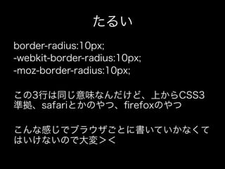 たるい
border-radius:10px;
-webkit-border-radius:10px;
-moz-border-radius:10px;

この3行は同じ意味なんだけど、上からCSS3
準拠、safariとかのやつ、ﬁrefoxのやつ

こんな感じでブラウザごとに書いていかなくて
はいけないので大変＞＜
 