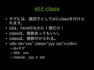 idとclass
•  タグには、識別子としてidとclassを付けら
   れます。
•  idは、htmlのなかに１個だけ！
•  classは、複数あってもいい。
•  classは、複数付けられる。
•  <div id= xxx class= yyy zzz ></div>
  –  divタグ
  –  idは、xxx
  –  classは、yyy と zzz
 