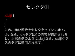 セレクタ①
.daiji {
：
}
この、赤い部分をセレクタっていいます。
div なら、divタグに{}の内容が適用される
し、上記の例のように.daijiなら、daijiクラ
スのタグに適用されます。
 