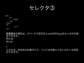 セレクタ③
<div>
        <p>
              あああ
      </p>
 </div>
 <p>
              いいい
 </p>


 階層構造の場合は、スペースで区切るとxxxの中のyyyみたいなのを指
 定できます。
 例えば、
 div p{
 ：
 }
 とすれば、あああは対象だけど、いいいは対象じゃないみたいな指定
 ができます。
 