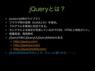 jQueryとは？
•  javascript用のライブラリ
•  ブラウザ間の差異（AJAXとか）を吸収。
•  プログラムを簡潔に記述できる。
•  セレクタによる指定が充実しているのでCSS、HTMLと相性がいい。
•  軽量高速、商用無料
•  jQueryの他にjQueryUI,jQueryMobileもある
    –  http://jquery.com/
    –  http://jqueryui.com/
    –  http://jquerymobile.com/
•  jQueryMobileは今のところ、ちょっと遅いかな・・・。
 