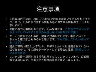 注意事項
•  この資料の中には、2012/05時点での事実が書いてあるつもりです
   が、時代とともに移り変わる情報もあるので最新情報のチェックも
   忘れずに！
•  主観に基づく事柄もあります。そんな場合は、この色でコメントす
   るようにしています！信じるか信じないかはあなた次第！
•  ざっくり説明するために、簡単に説明しています。厳密にいうと
   ちょっと違う部分もあるかと思います。でもまあ、だいたいあって
   る（はず）。
•  過去の環境（IE6とかIE7とか、PHP4とか）には採用されていない
   話もあるので、その辺をターゲットにする場合は注意（無視してい
   いと思うけど）
•  リンクは日本語訳がある場合はそっちにリンクしています。公式情
   報ではないので、仕事で使う場合は原文を確認しましょう。
 