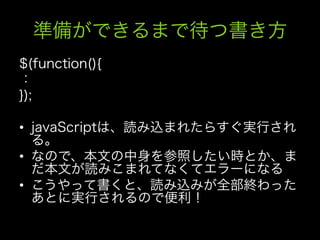 準備ができるまで待つ書き方
$(function(){
：
});

•  javaScriptは、読み込まれたらすぐ実行され
   る。
•  なので、本文の中身を参照したい時とか、ま
   だ本文が読みこまれてなくてエラーになる
•  こうやって書くと、読み込みが全部終わった
   あとに実行されるので便利！
 