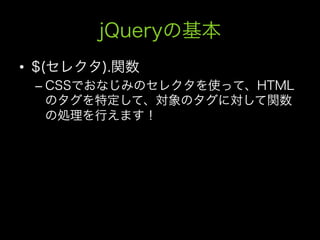 jQueryの基本
•  $(セレクタ).関数
 –  CSSでおなじみのセレクタを使って、HTML
    のタグを特定して、対象のタグに対して関数
    の処理を行えます！
 