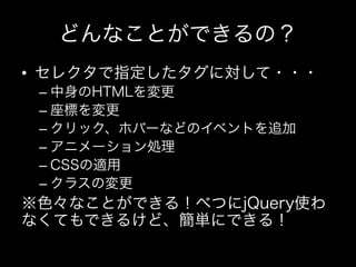 どんなことができるの？
•  セレクタで指定したタグに対して・・・
 –  中身のHTMLを変更
 –  座標を変更
 –  クリック、ホバーなどのイベントを追加
 –  アニメーション処理
 –  CSSの適用
 –  クラスの変更
※色々なことができる！べつにjQuery使わ
なくてもできるけど、簡単にできる！
 