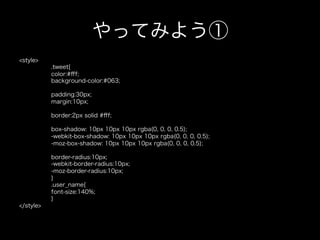やってみよう①
<style>
           .tweet{
           color:#ﬀf;
           background-color:#063;

           padding:30px;
           margin:10px;

           border:2px solid #ﬀf;

           box-shadow: 10px 10px 10px rgba(0, 0, 0, 0.5);
           -webkit-box-shadow: 10px 10px 10px rgba(0, 0, 0, 0.5);
           -moz-box-shadow: 10px 10px 10px rgba(0, 0, 0, 0.5);

           border-radius:10px;
           -webkit-border-radius:10px;
           -moz-border-radius:10px;
           }
           .user_name{
           font-size:140%;
           }
</style>
 