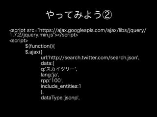 やってみよう②
<script src="https://ajax.googleapis.com/ajax/libs/jquery/
1.7.2/jquery.min.js"></script>
<script>
       $(function(){
       $.ajax({
              url:'http://search.twitter.com/search.json',
              data:{
              q:'スカイツリー',
              lang:'ja',
              rpp:'100',
              include_entities:1
              },
              dataType:'jsonp',
 