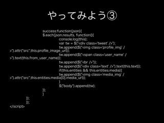 やってみよう③
                       success:function(json){
                       $.each(json.results, function(){
                                 console.log(this);
                                 var tw = $("<div class='tweet' />");
                                 tw.append($("<img class='proﬁle_img' /
>").attr("src",this.proﬁle_image_url));
                                 tw.append($("<span class='user_name' /
>").text(this.from_user_name));
                                 tw.append($("<br />"));
                                 tw.append($("<div class='text' />").text(this.text));
                                 if(this.entities && this.entities.media){
                                 tw.append($("<img class='media_img' /
>").attr("src",this.entities.media[0].media_url));
                                 }
                                 $("body").append(tw);
                       });
                       }
            });
            });
</script>
 