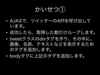 かいせつ①
•  AJAXで、ツイッターのAPIを呼び出して
   います。
•  成功したら、取得した数だけループします。
•  tweetクラスのdivタグを作り、その中に、
   画像、名前、テキストなどを表示するため
   のタグを追加します。
•  bodyタグに上記のタグを追加します。
 