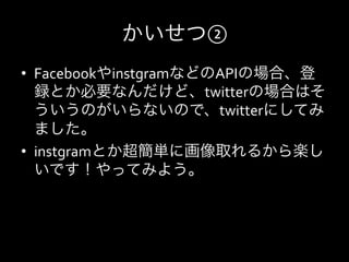 かいせつ②
•  FacebookやinstgramなどのAPIの場合、登
   録とか必要なんだけど、twitterの場合はそ
   ういうのがいらないので、twitterにしてみ
   ました。	
  
•  instgramとか超簡単に画像取れるから楽し
   いです！やってみよう。
 