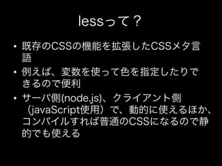 lessって？
•  既存のCSSの機能を拡張したCSSメタ言
   語
•  例えば、変数を使って色を指定したりで
   きるので便利
•  サーバ側(node.js)、クライアント側
   （javaScript使用）で、動的に使えるほか、
   コンパイルすれば普通のCSSになるので静
   的でも使える
 
