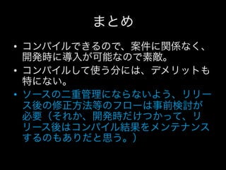 まとめ
•  コンパイルできるので、案件に関係なく、
   開発時に導入が可能なので素敵。
•  コンパイルして使う分には、デメリットも
   特にない。
•  ソースの二重管理にならないよう、リリー
   ス後の修正方法等のフローは事前検討が
   必要（それか、開発時だけつかって、リ
   リース後はコンパイル結果をメンテナンス
   するのもありだと思う。）
 