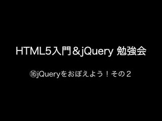 HTML5入門＆jQuery 勉強会

 ⑯jQueryをおぼえよう！その２
 