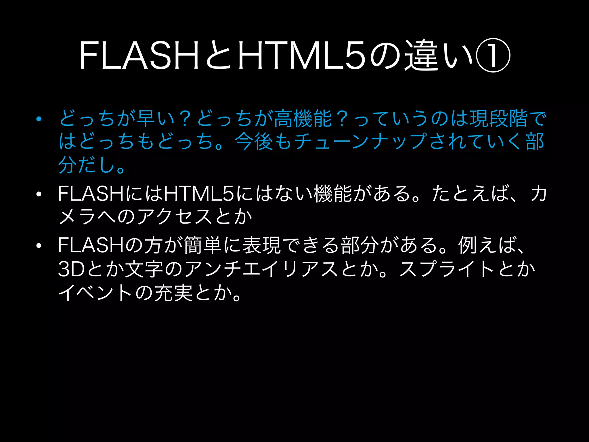 FLASHとHTML5の違い①
•  どっちが早い？どっちが高機能？っていうのは現段階で
   はどっちもどっち。今後もチューンナップされていく部
   分だし。
•  FLASHにはHTML5にはない機能がある。たとえば、カ
   メラへのアクセスとか
•  FLASHの方が簡単に表現できる部分がある。例えば、
   3Dとか文字のアンチエイリアスとか。スプライトとか
   イベントの充実とか。
 