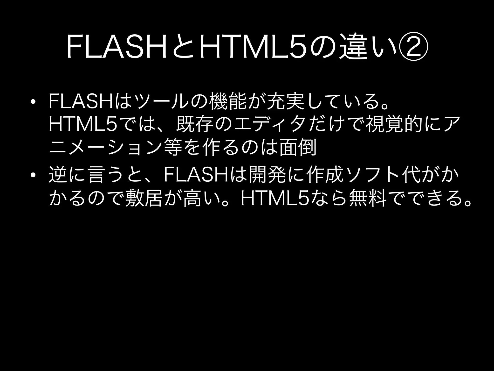 FLASHとHTML5の違い②
•  FLASHはツールの機能が充実している。
   HTML5では、既存のエディタだけで視覚的にア
   ニメーション等を作るのは面倒
•  逆に言うと、FLASHは開発に作成ソフト代がか
   かるので敷居が高い。HTML5なら無料でできる。
 