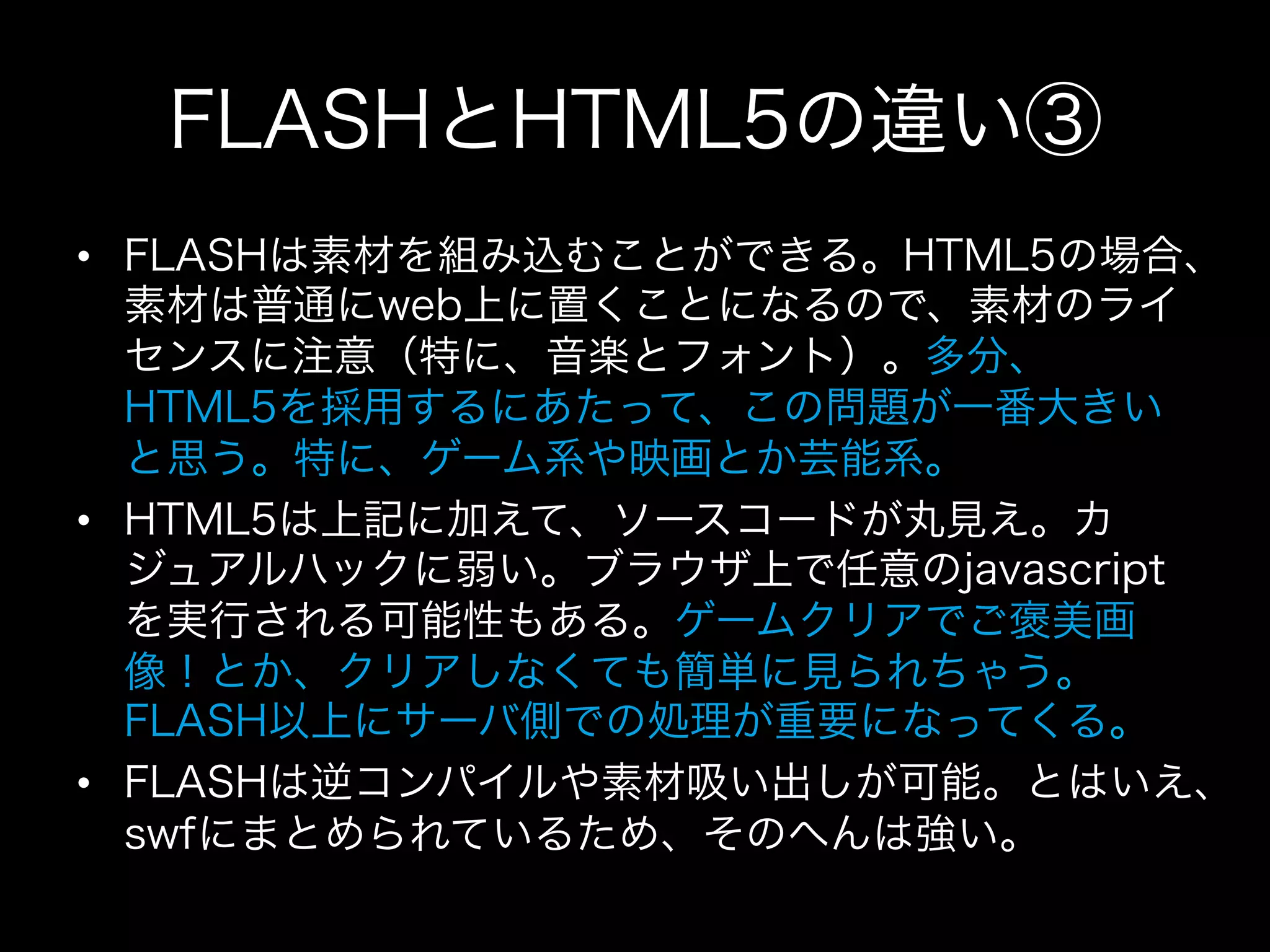 FLASHとHTML5の違い③
•  FLASHは素材を組み込むことができる。HTML5の場合、
   素材は普通にweb上に置くことになるので、素材のライ
   センスに注意（特に、音楽とフォント）。多分、
   HTML5を採用するにあたって、この問題が一番大きい
   と思う。特に、ゲーム系や映画とか芸能系。
•  HTML5は上記に加えて、ソースコードが丸見え。カ
   ジュアルハックに弱い。ブラウザ上で任意のjavascript
   を実行される可能性もある。ゲームクリアでご褒美画
   像！とか、クリアしなくても簡単に見られちゃう。
   FLASH以上にサーバ側での処理が重要になってくる。
•  FLASHは逆コンパイルや素材吸い出しが可能。とはいえ、
   swfにまとめられているため、そのへんは強い。
 