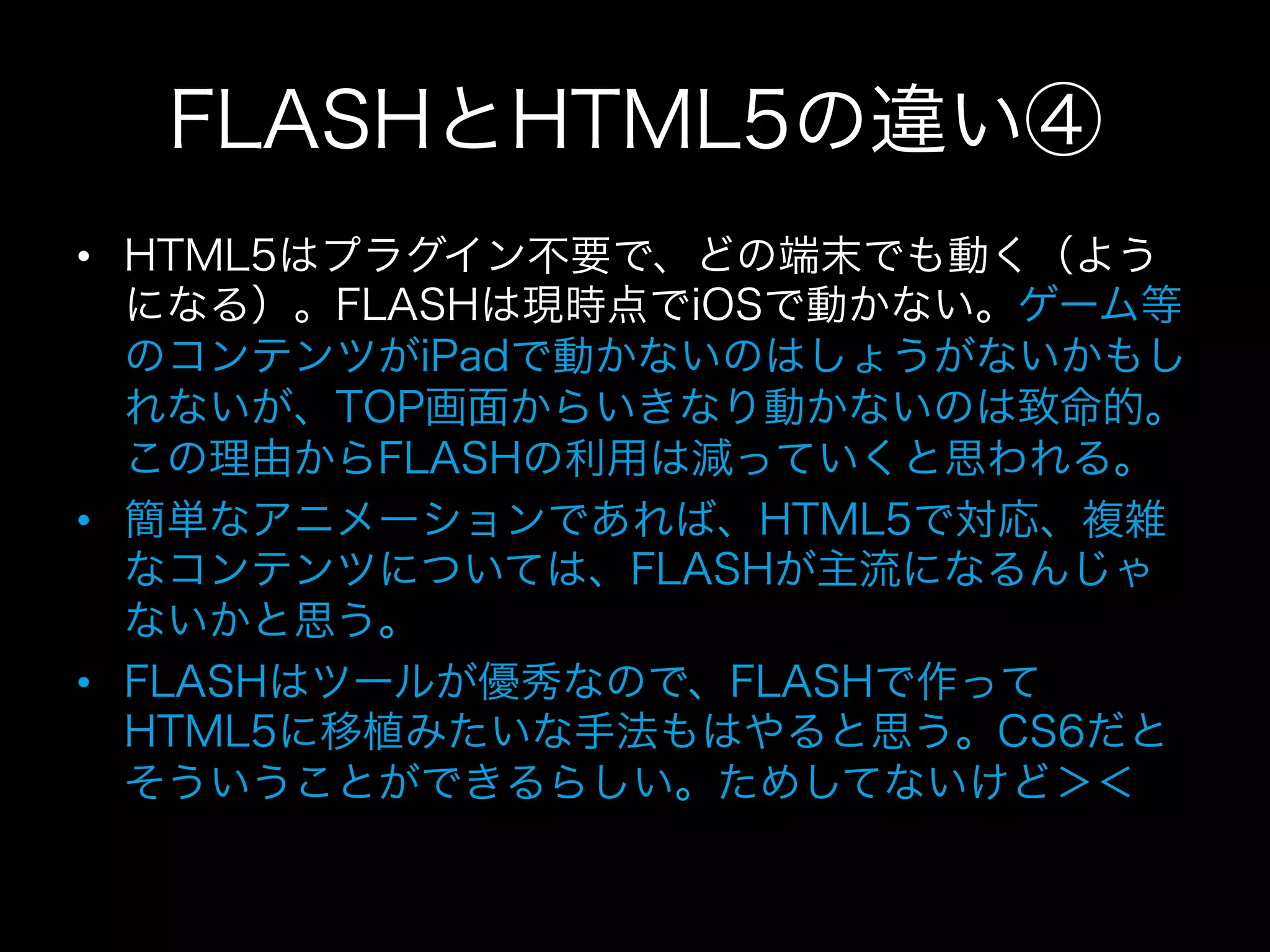 FLASHとHTML5の違い④
•  HTML5はプラグイン不要で、どの端末でも動く（よう
   になる）。FLASHは現時点でiOSで動かない。ゲーム等
   のコンテンツがiPadで動かないのはしょうがないかもし
   れないが、TOP画面からいきなり動かないのは致命的。
   この理由からFLASHの利用は減っていくと思われる。
•  簡単なアニメーションであれば、HTML5で対応、複雑
   なコンテンツについては、FLASHが主流になるんじゃ
   ないかと思う。
•  FLASHはツールが優秀なので、FLASHで作って
   HTML5に移植みたいな手法もはやると思う。CS6だと
   そういうことができるらしい。ためしてないけど＞＜
 