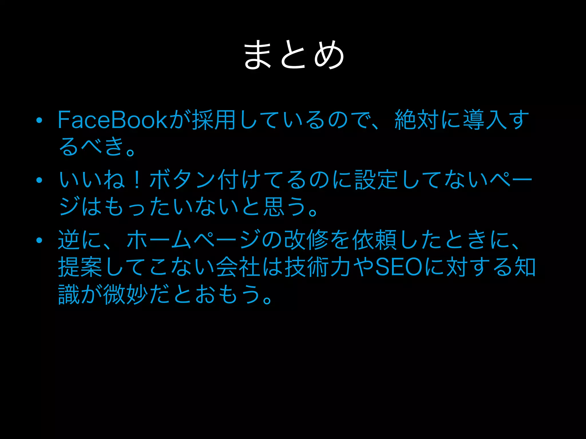 まとめ
•  FaceBookが採用しているので、絶対に導入す
   るべき。
•  いいね！ボタン付けてるのに設定してないペー
   ジはもったいないと思う。
•  逆に、ホームページの改修を依頼したときに、
   提案してこない会社は技術力やSEOに対する知
   識が微妙だとおもう。
 