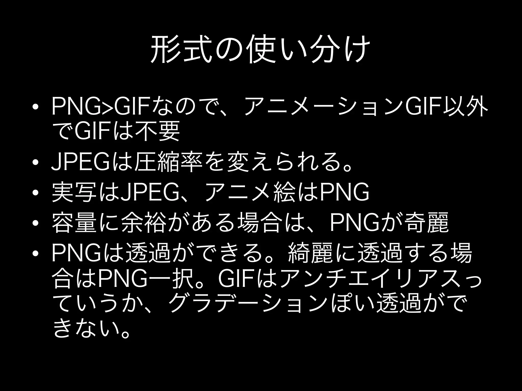 形式の使い分け
•  PNG>GIFなので、アニメーションGIF以外
   でGIFは不要
•  JPEGは圧縮率を変えられる。
•  実写はJPEG、アニメ絵はPNG
•  容量に余裕がある場合は、PNGが奇麗
•  PNGは透過ができる。綺麗に透過する場
   合はPNG一択。GIFはアンチエイリアスっ
   ていうか、グラデーションぽい透過がで
   きない。
 