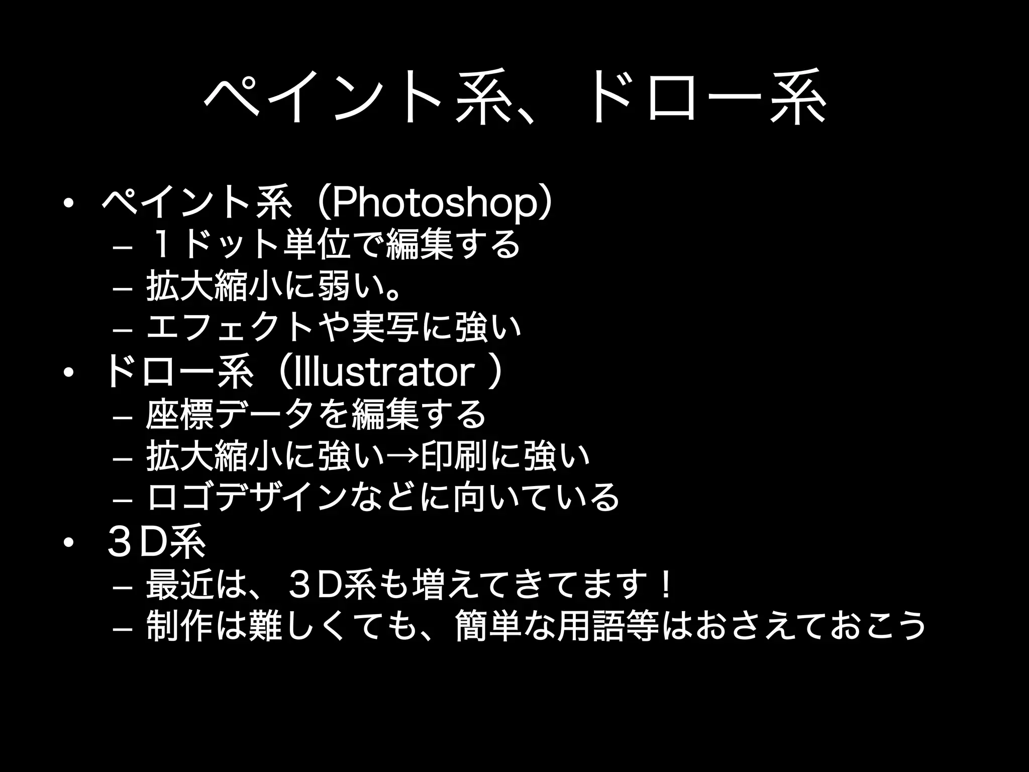ペイント系、ドロー系
•  ペイント系（Photoshop）
  –  １ドット単位で編集する
  –  拡大縮小に弱い。
  –  エフェクトや実写に強い
•  ドロー系（Illustrator ）
  –  座標データを編集する
  –  拡大縮小に強い→印刷に強い
  –  ロゴデザインなどに向いている
•  ３D系
  –  最近は、３D系も増えてきてます！
  –  制作は難しくても、簡単な用語等はおさえておこう
 