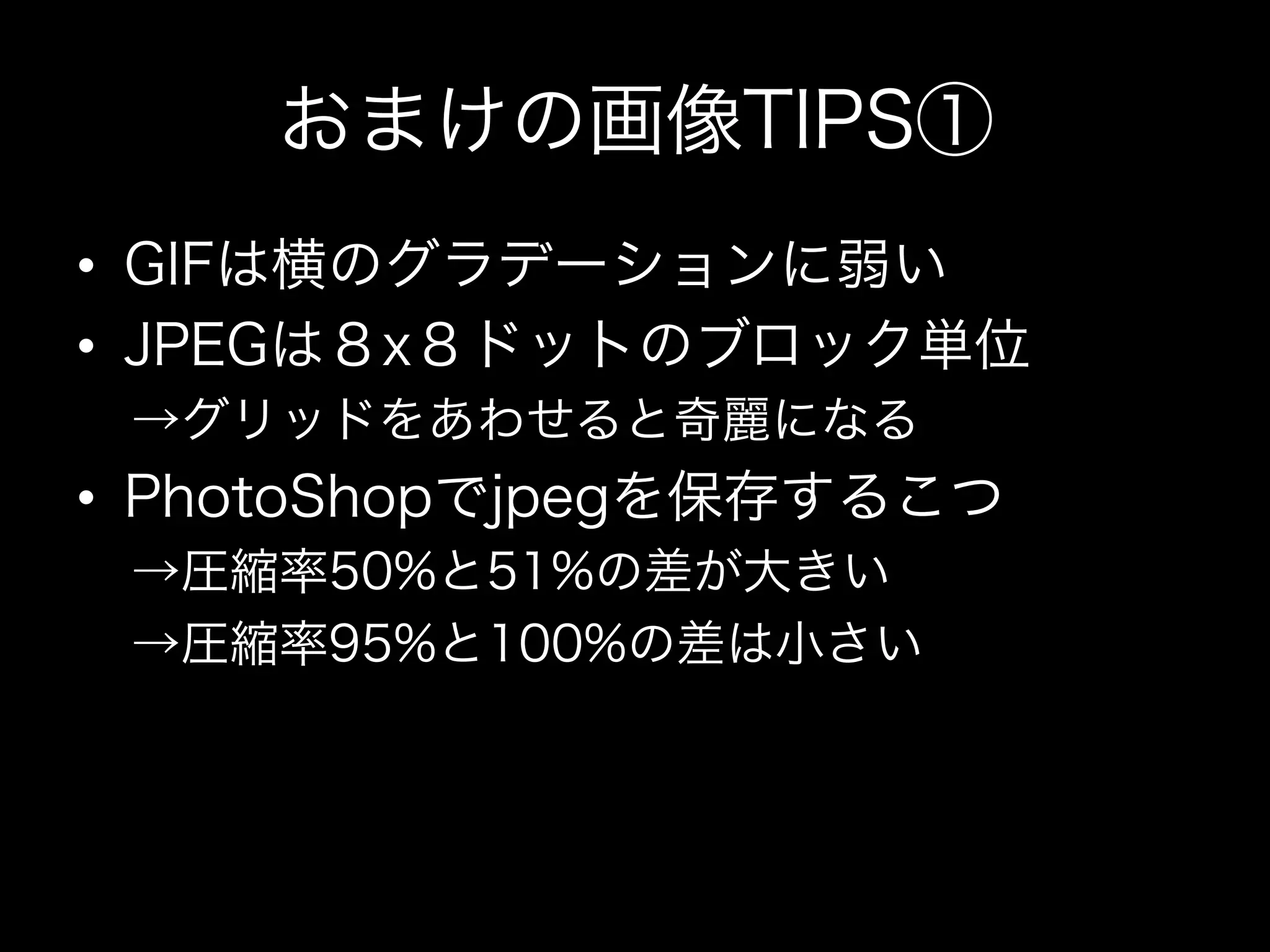 おまけの画像TIPS①
•  GIFは横のグラデーションに弱い
•  JPEGは８x８ドットのブロック単位
 →グリッドをあわせると奇麗になる
•  PhotoShopでjpegを保存するこつ
 →圧縮率50%と51%の差が大きい
 →圧縮率95%と100%の差は小さい
 