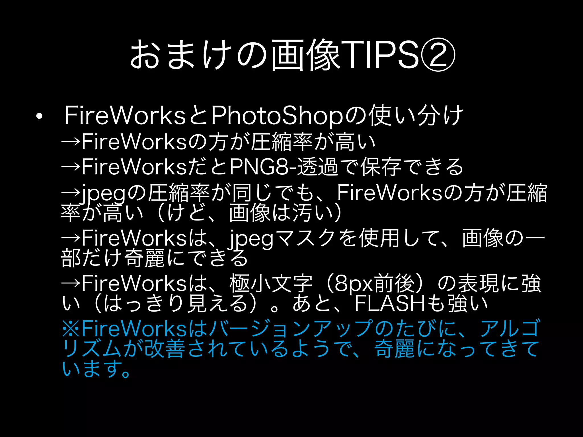 おまけの画像TIPS②
•  FireWorksとPhotoShopの使い分け
 →FireWorksの方が圧縮率が高い
 →FireWorksだとPNG8-透過で保存できる
 →jpegの圧縮率が同じでも、FireWorksの方が圧縮
 率が高い（けど、画像は汚い）
 →FireWorksは、jpegマスクを使用して、画像の一
 部だけ奇麗にできる
 →FireWorksは、極小文字（8px前後）の表現に強
 い（はっきり見える）。あと、FLASHも強い
 ※FireWorksはバージョンアップのたびに、アルゴ
 リズムが改善されているようで、奇麗になってきて
 います。
 