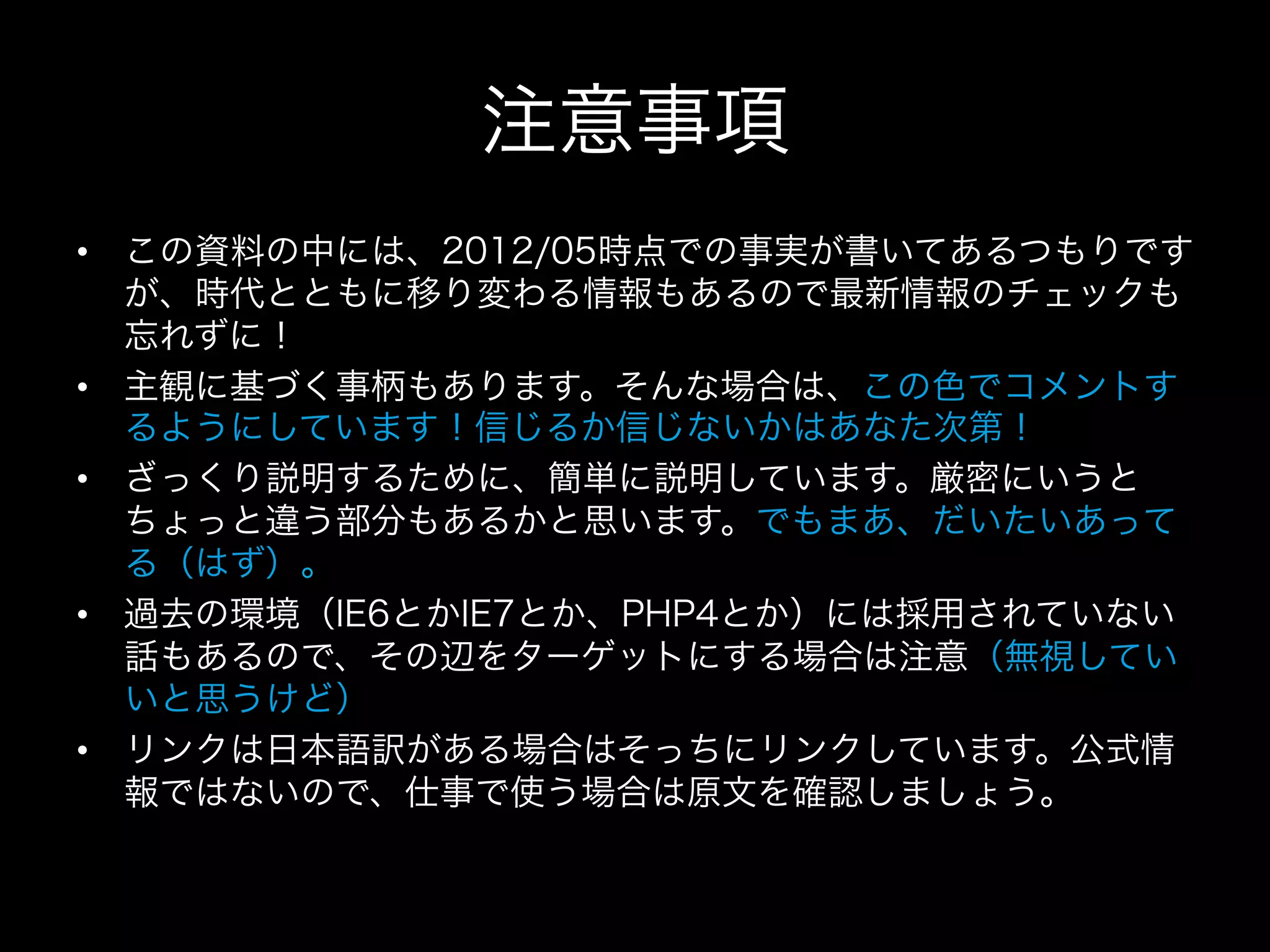注意事項
•  この資料の中には、2012/05時点での事実が書いてあるつもりです
   が、時代とともに移り変わる情報もあるので最新情報のチェックも
   忘れずに！
•  主観に基づく事柄もあります。そんな場合は、この色でコメントす
   るようにしています！信じるか信じないかはあなた次第！
•  ざっくり説明するために、簡単に説明しています。厳密にいうと
   ちょっと違う部分もあるかと思います。でもまあ、だいたいあって
   る（はず）。
•  過去の環境（IE6とかIE7とか、PHP4とか）には採用されていない
   話もあるので、その辺をターゲットにする場合は注意（無視してい
   いと思うけど）
•  リンクは日本語訳がある場合はそっちにリンクしています。公式情
   報ではないので、仕事で使う場合は原文を確認しましょう。
 