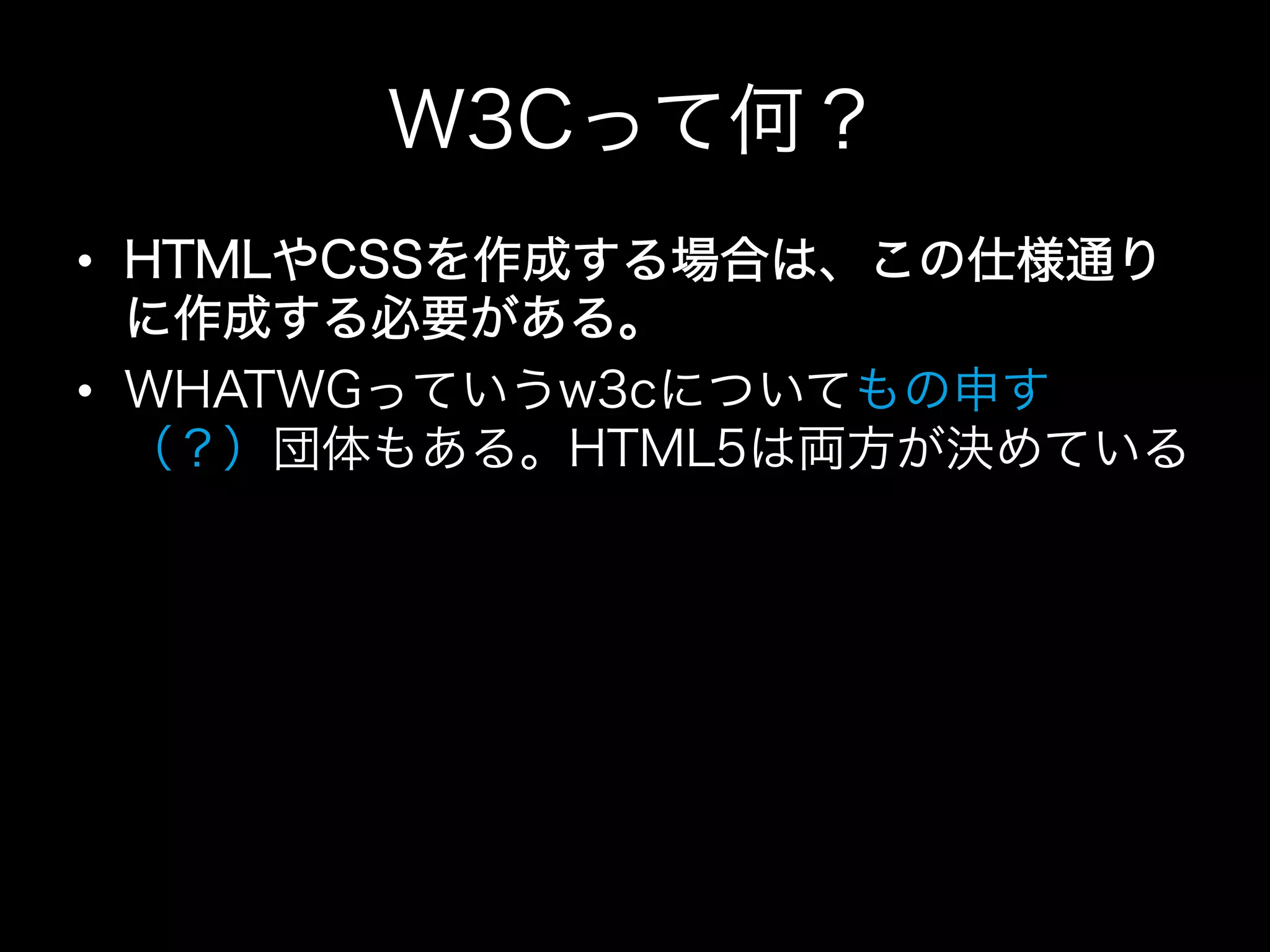 W3Cって何？
•  HTMLやCSSを作成する場合は、この仕様通り
   に作成する必要がある。
•  WHATWGっていうw3cについてもの申す
   （？）団体もある。HTML5は両方が決めている
 