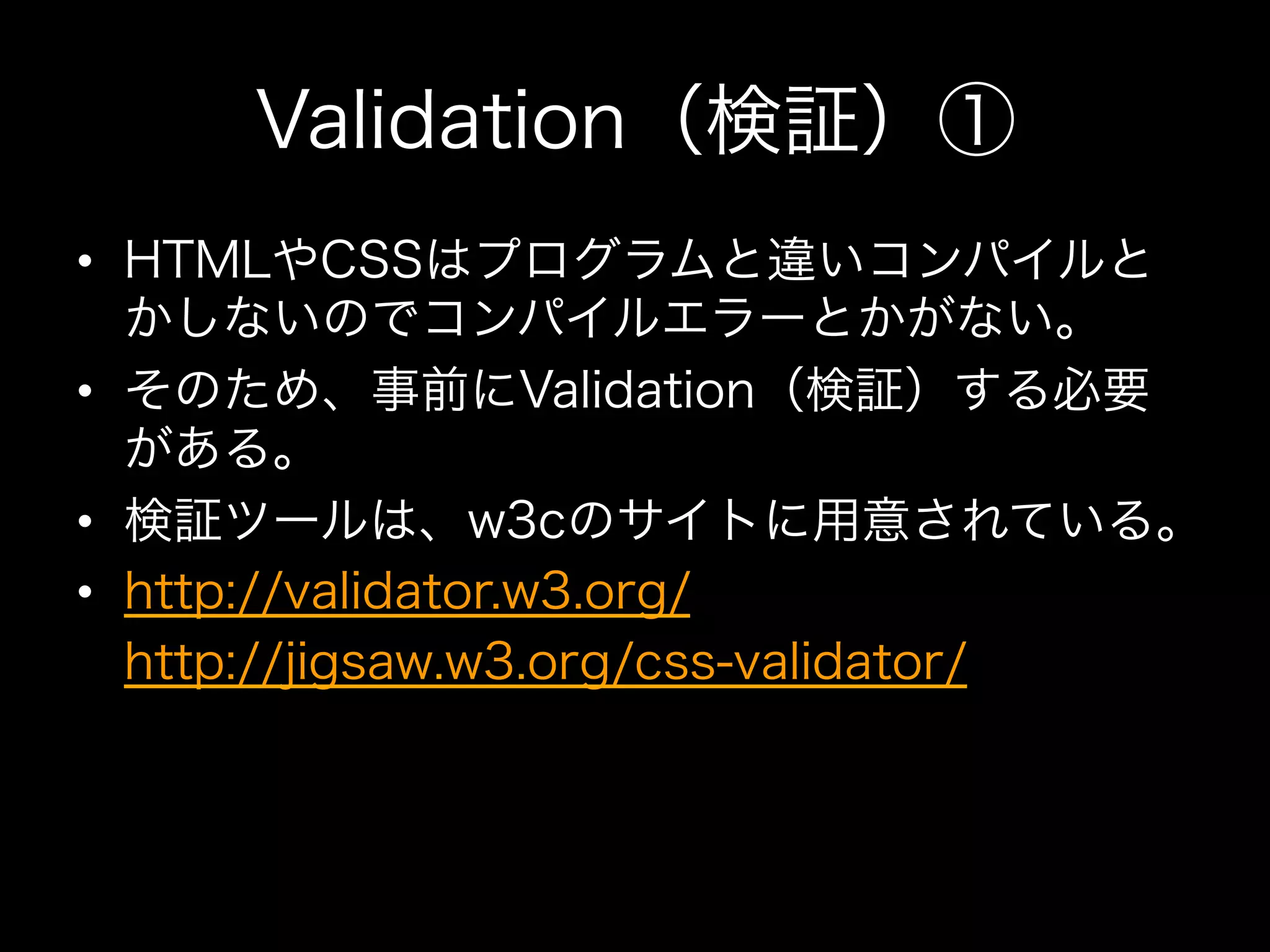 Validation（検証）①
•  HTMLやCSSはプログラムと違いコンパイルと
   かしないのでコンパイルエラーとかがない。
•  そのため、事前にValidation（検証）する必要
   がある。
•  検証ツールは、w3cのサイトに用意されている。
•  http://validator.w3.org/
•  http://jigsaw.w3.org/css-validator/
 