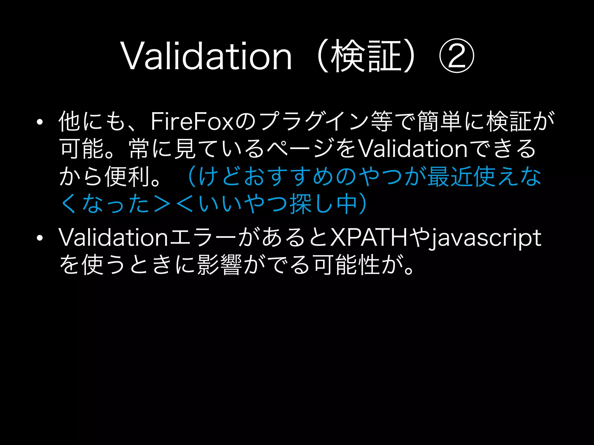 Validation（検証）②
•  他にも、FireFoxのプラグイン等で簡単に検証が
   可能。常に見ているページをValidationできる
   から便利。（けどおすすめのやつが最近使えな
   くなった＞＜いいやつ探し中）
•  ValidationエラーがあるとXPATHやjavascript
   を使うときに影響がでる可能性が。
 