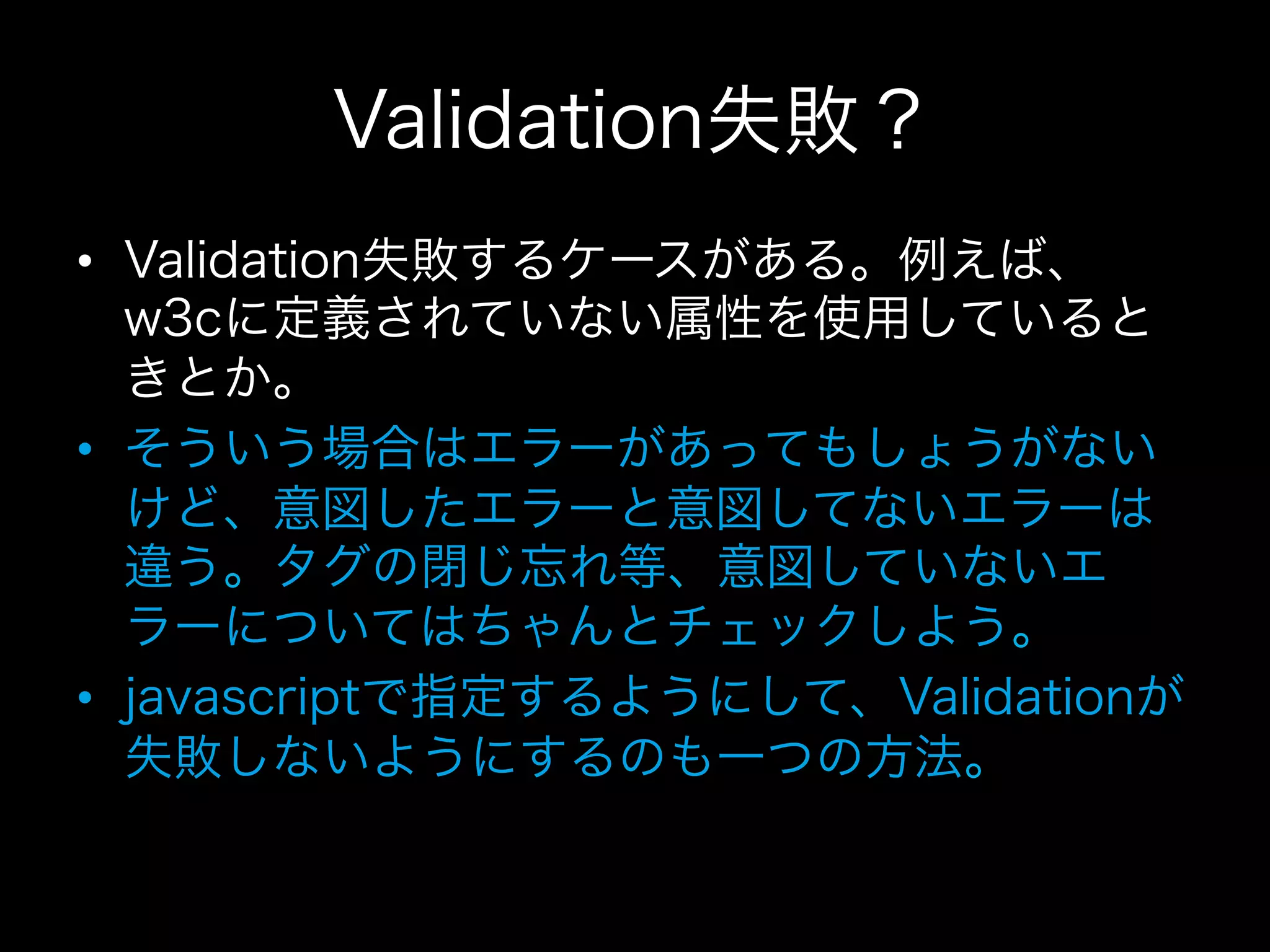 Validation失敗？
•  Validation失敗するケースがある。例えば、
   w3cに定義されていない属性を使用していると
   きとか。
•  そういう場合はエラーがあってもしょうがない
   けど、意図したエラーと意図してないエラーは
   違う。タグの閉じ忘れ等、意図していないエ
   ラーについてはちゃんとチェックしよう。
•  javascriptで指定するようにして、Validationが
   失敗しないようにするのも一つの方法。
 