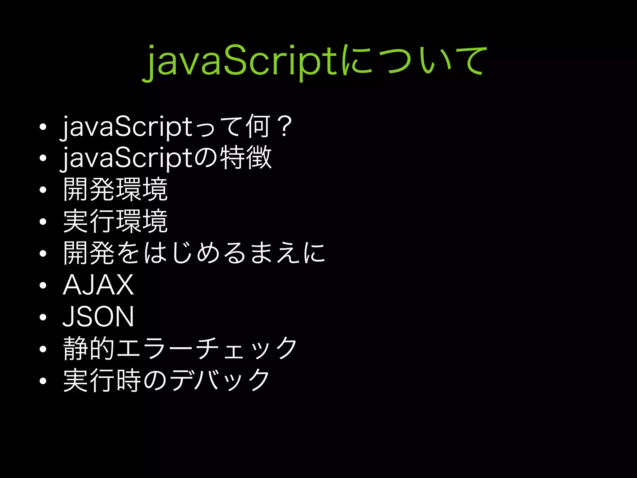 javaScriptについて
•    javaScriptって何？
•    javaScriptの特徴
•    開発環境
•    実行環境
•    開発をはじめるまえに
•    AJAX
•    JSON
•    静的エラーチェック
•    実行時のデバック
 
