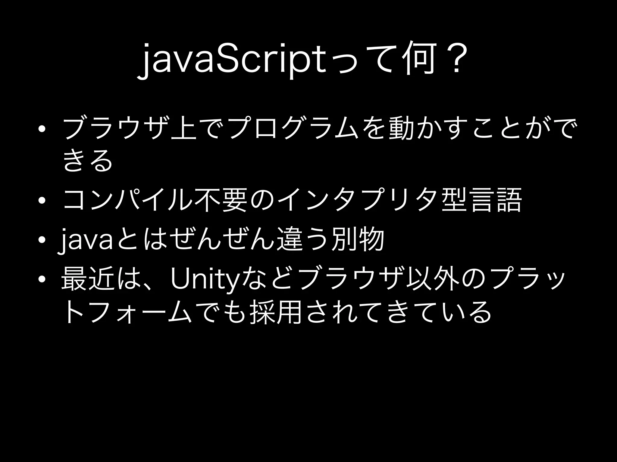 javaScriptって何？
•  ブラウザ上でプログラムを動かすことがで
   きる
•  コンパイル不要のインタプリタ型言語
•  javaとはぜんぜん違う別物
•  最近は、Unityなどブラウザ以外のプラッ
   トフォームでも採用されてきている
 