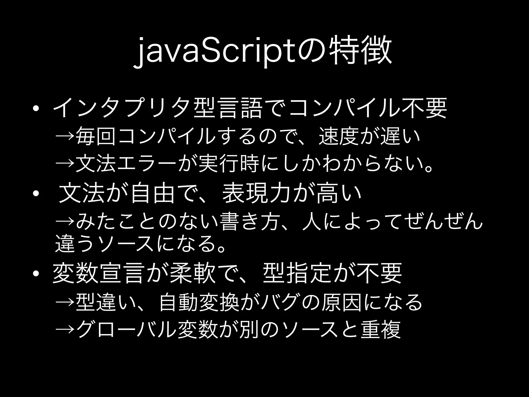 javaScriptの特徴
•  インタプリタ型言語でコンパイル不要
 →毎回コンパイルするので、速度が遅い
 →文法エラーが実行時にしかわからない。
•  文法が自由で、表現力が高い
 →みたことのない書き方、人によってぜんぜん
 違うソースになる。
•  変数宣言が柔軟で、型指定が不要
 →型違い、自動変換がバグの原因になる
 →グローバル変数が別のソースと重複
 