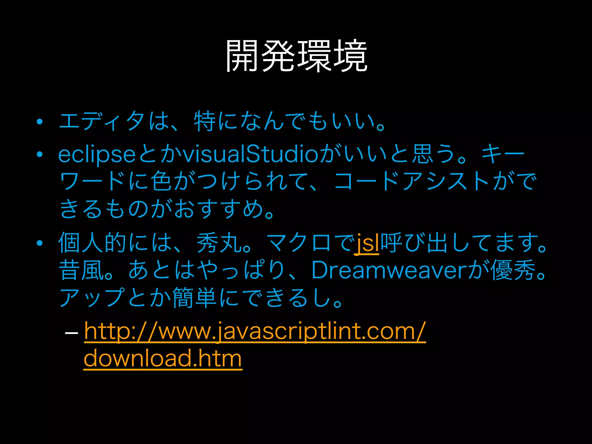 開発環境
•  エディタは、特になんでもいい。
•  eclipseとかvisualStudioがいいと思う。キー
   ワードに色がつけられて、コードアシストがで
   きるものがおすすめ。
•  個人的には、秀丸。マクロでjsl呼び出してます。
   昔風。あとはやっぱり、Dreamweaverが優秀。
   アップとか簡単にできるし。
    –  http://www.javascriptlint.com/
       download.htm
 