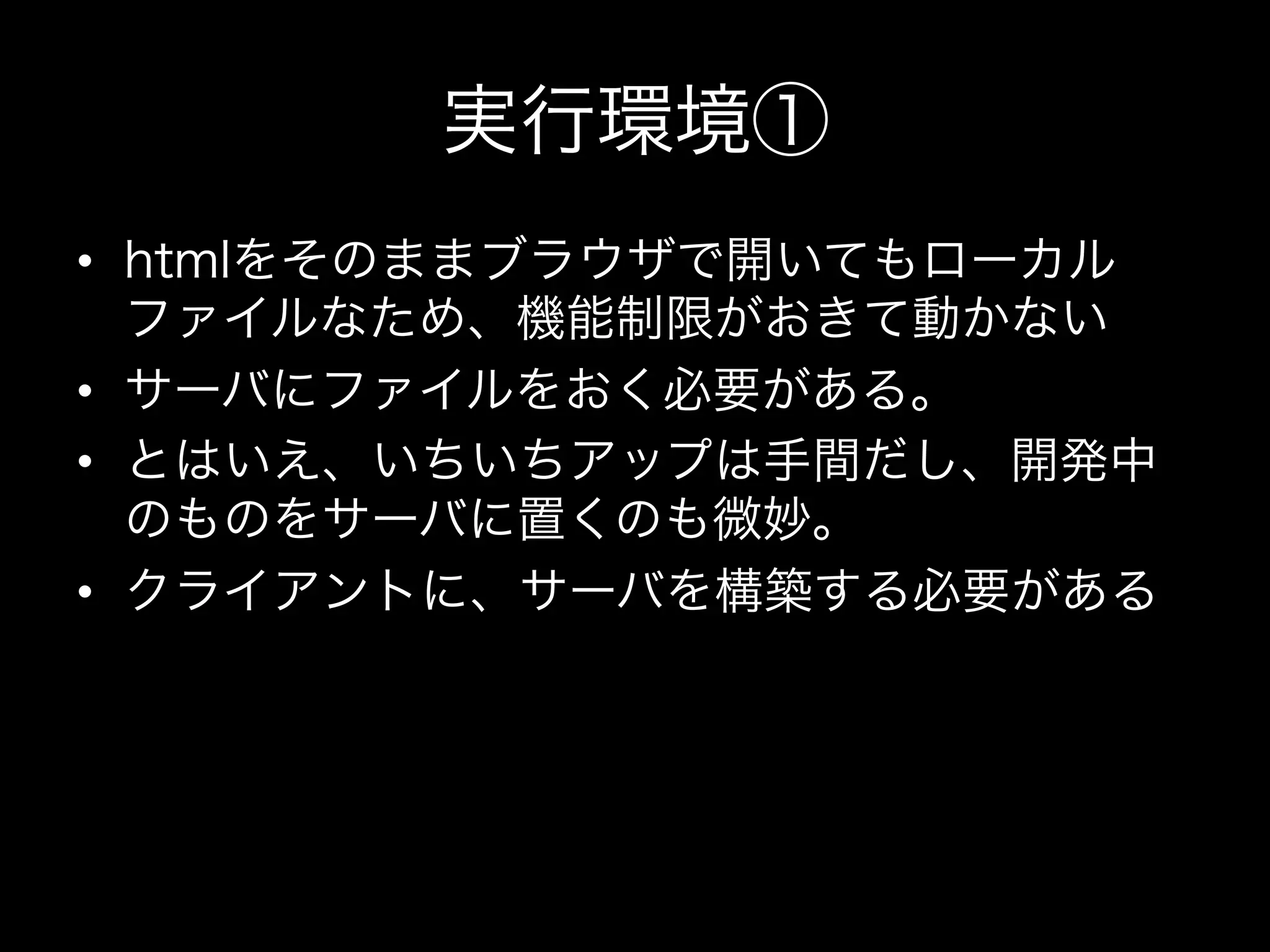 実行環境①
•  htmlをそのままブラウザで開いてもローカル
   ファイルなため、機能制限がおきて動かない
•  サーバにファイルをおく必要がある。
•  とはいえ、いちいちアップは手間だし、開発中
   のものをサーバに置くのも微妙。
•  クライアントに、サーバを構築する必要がある
 