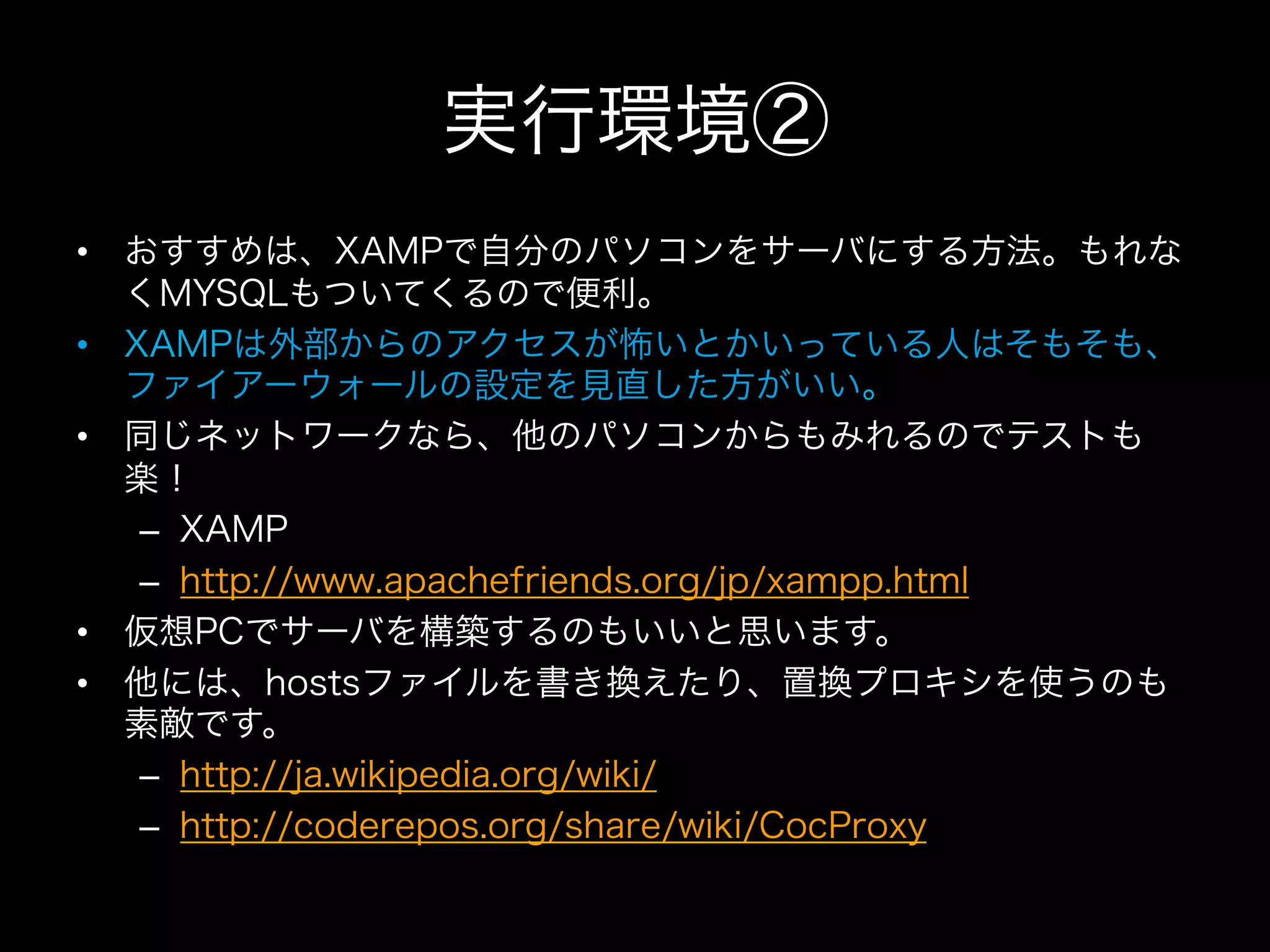 実行環境②
•  おすすめは、XAMPで自分のパソコンをサーバにする方法。もれな
   くMYSQLもついてくるので便利。
•  XAMPは外部からのアクセスが怖いとかいっている人はそもそも、
   ファイアーウォールの設定を見直した方がいい。
•  同じネットワークなら、他のパソコンからもみれるのでテストも
   楽！
    –  XAMP
    –  http://www.apachefriends.org/jp/xampp.html
•  仮想PCでサーバを構築するのもいいと思います。
•  他には、hostsファイルを書き換えたり、置換プロキシを使うのも
   素敵です。
    –  http://ja.wikipedia.org/wiki/
    –  http://coderepos.org/share/wiki/CocProxy
 