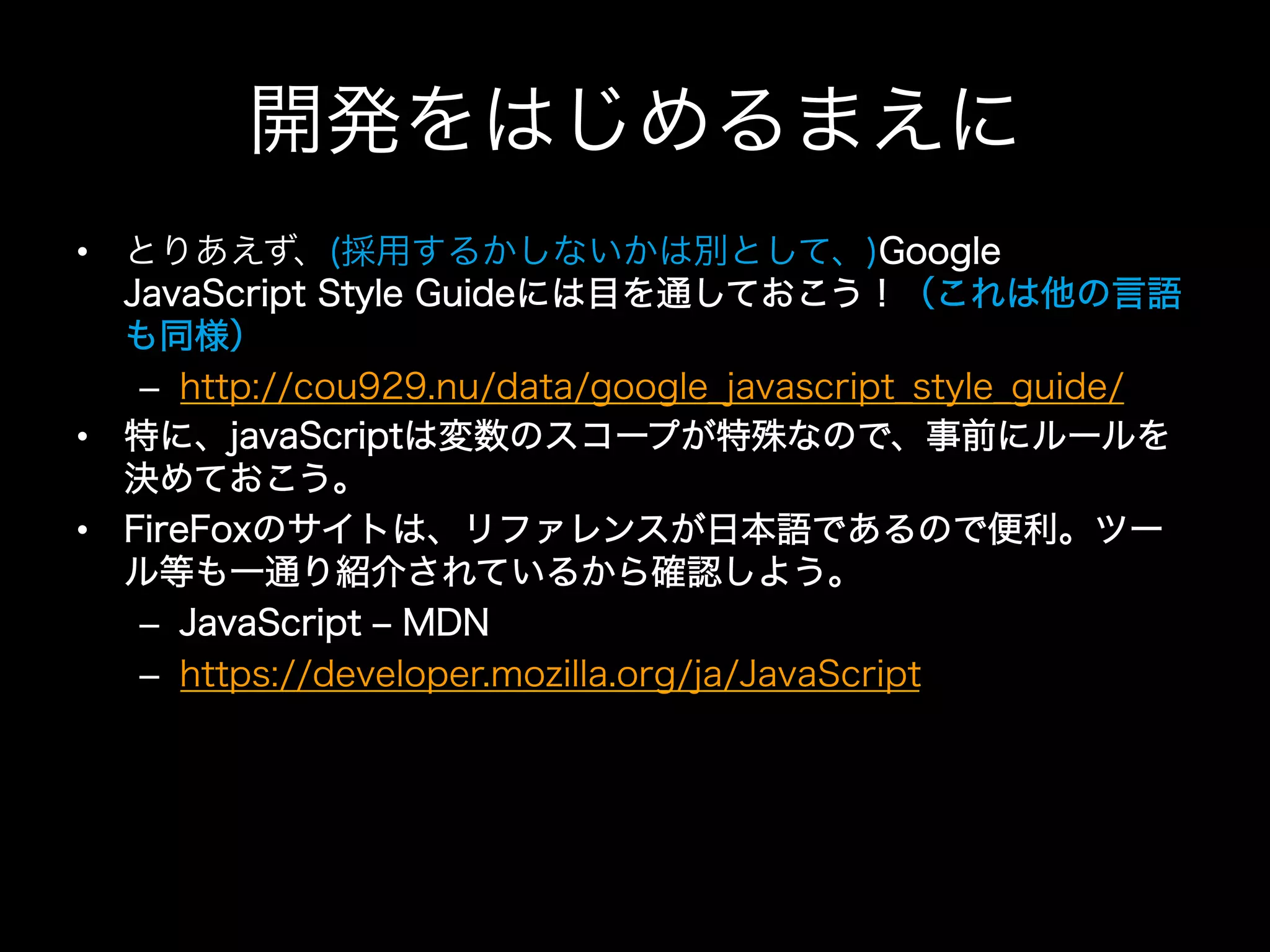 開発をはじめるまえに
•  とりあえず、(採用するかしないかは別として、)Google
   JavaScript Style Guideには目を通しておこう！（これは他の言語
   も同様）
    –  http://cou929.nu/data/google_javascript_style_guide/
•  特に、javaScriptは変数のスコープが特殊なので、事前にルールを
   決めておこう。
•  FireFoxのサイトは、リファレンスが日本語であるので便利。ツー
   ル等も一通り紹介されているから確認しよう。
    –  JavaScript ‒ MDN
    –  https://developer.mozilla.org/ja/JavaScript
 