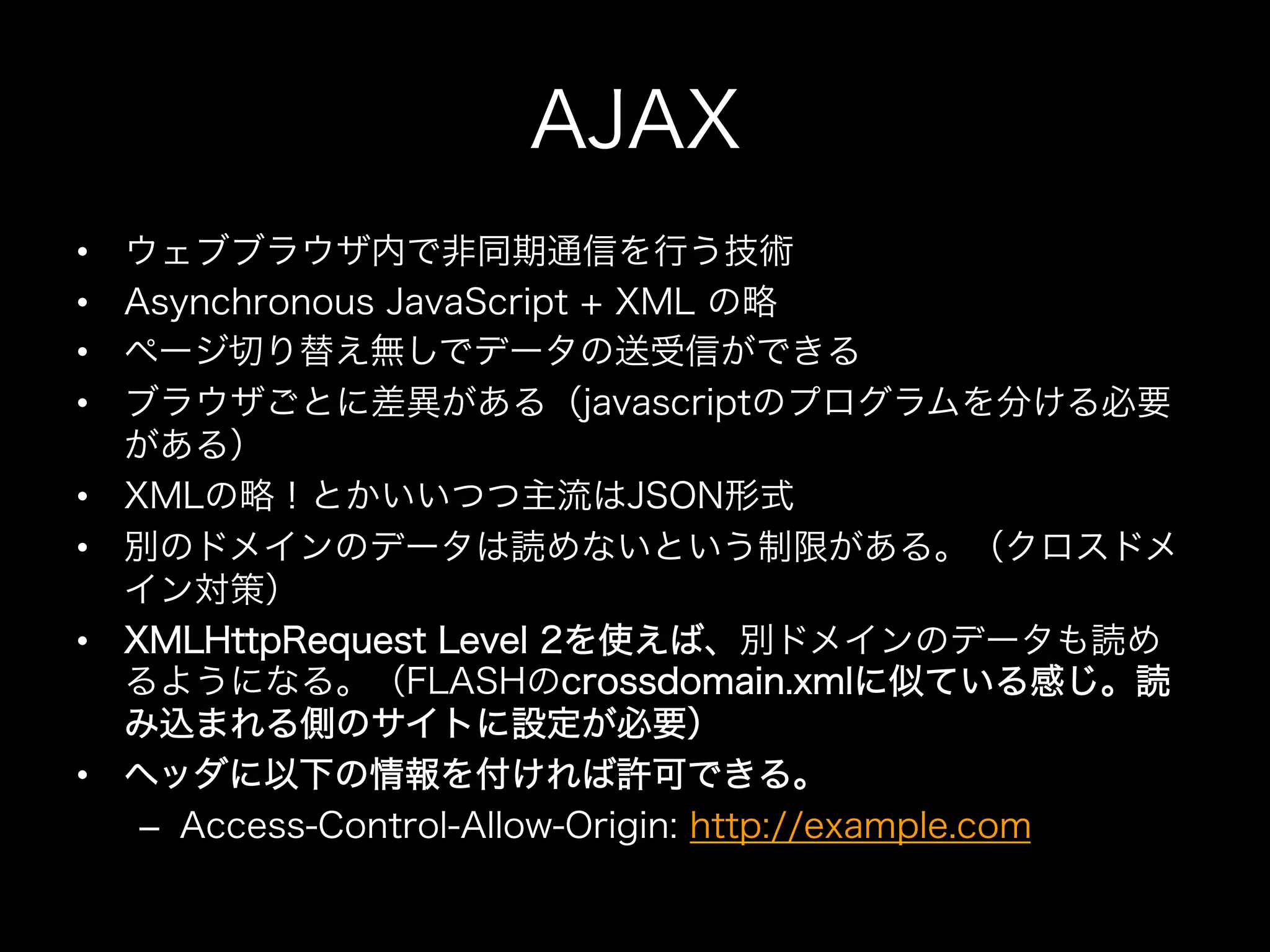 AJAX
•    ウェブブラウザ内で非同期通信を行う技術
•    Asynchronous JavaScript + XML の略
•    ページ切り替え無しでデータの送受信ができる
•    ブラウザごとに差異がある（javascriptのプログラムを分ける必要
     がある）
•    XMLの略！とかいいつつ主流はJSON形式
•    別のドメインのデータは読めないという制限がある。（クロスドメ
     イン対策）
•    XMLHttpRequest Level 2を使えば、別ドメインのデータも読め
     るようになる。（FLASHのcrossdomain.xmlに似ている感じ。読
     み込まれる側のサイトに設定が必要）
•    ヘッダに以下の情報を付ければ許可できる。
      –  Access-Control-Allow-Origin: http://example.com
 