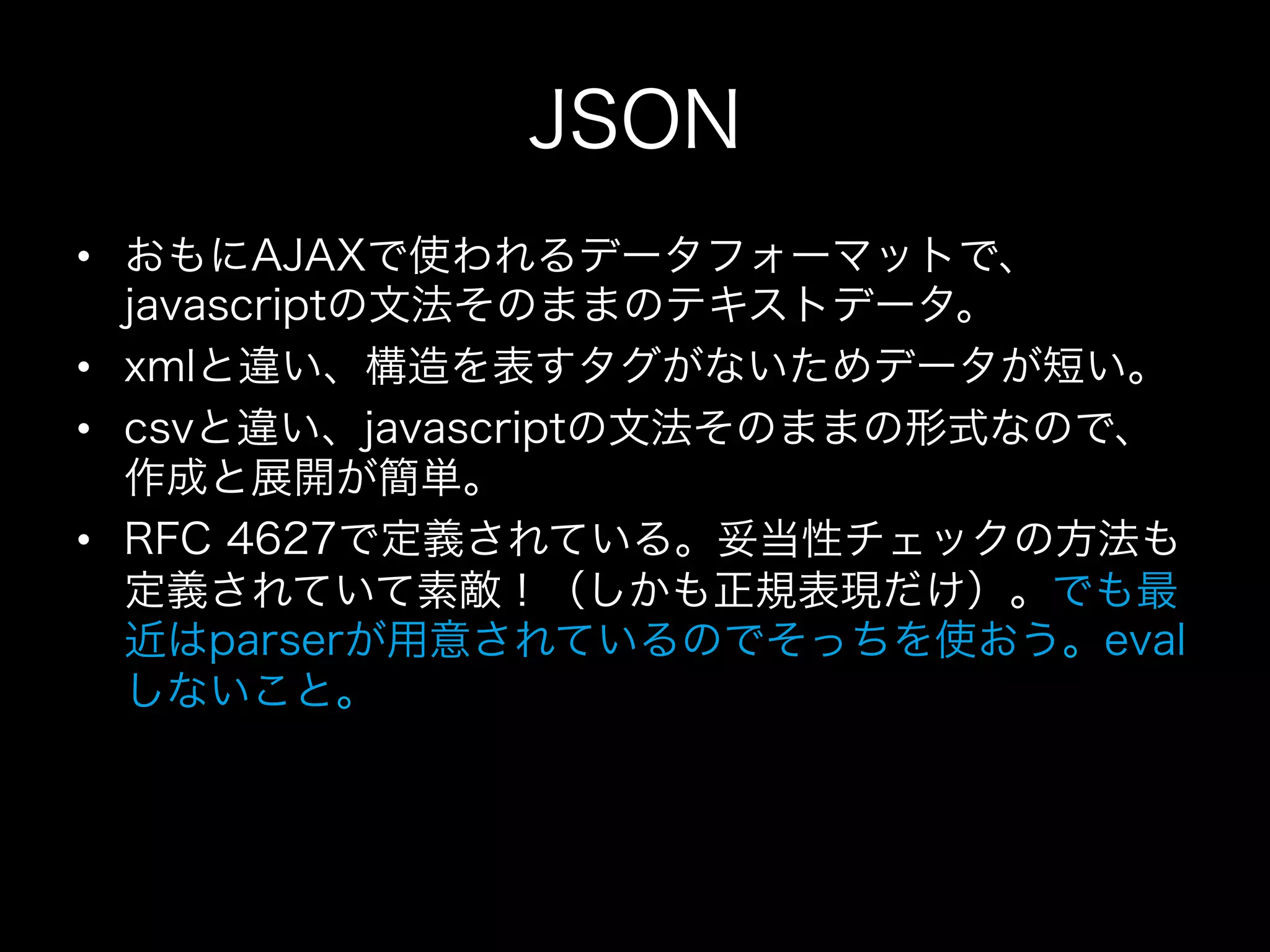 JSON
•  おもにAJAXで使われるデータフォーマットで、
   javascriptの文法そのままのテキストデータ。
•  xmlと違い、構造を表すタグがないためデータが短い。
•  csvと違い、javascriptの文法そのままの形式なので、
   作成と展開が簡単。
•  RFC 4627で定義されている。妥当性チェックの方法も
   定義されていて素敵！（しかも正規表現だけ）。でも最
   近はparserが用意されているのでそっちを使おう。eval
   しないこと。
 
