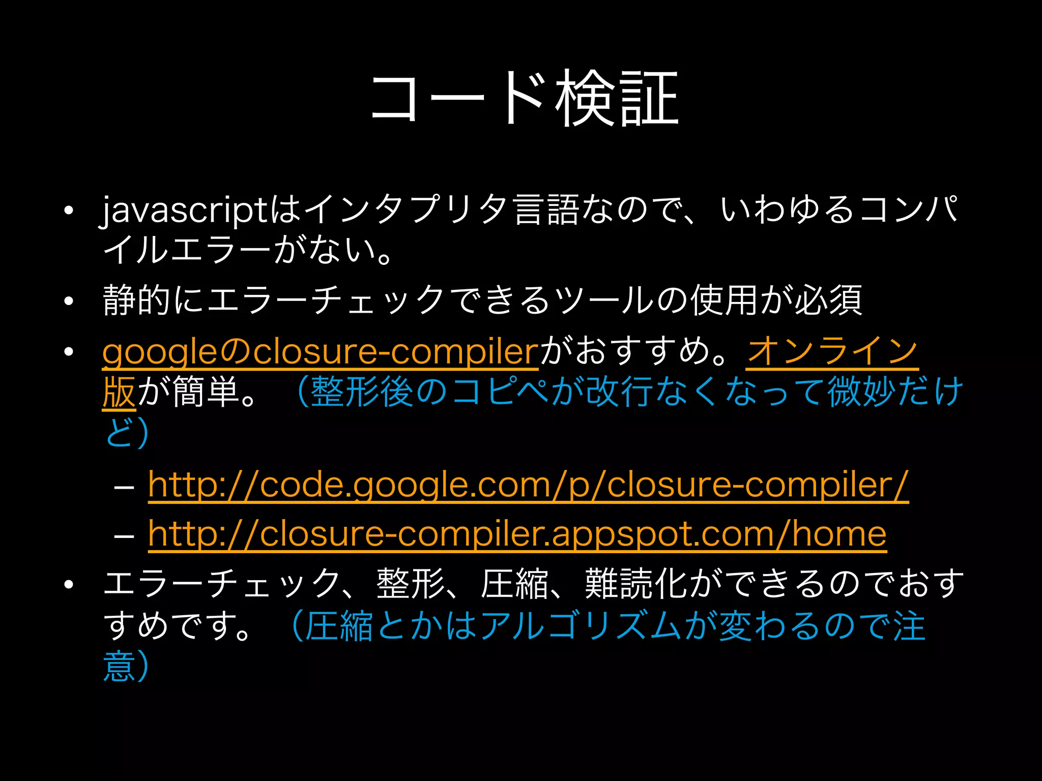 コード検証
•  javascriptはインタプリタ言語なので、いわゆるコンパ
   イルエラーがない。
•  静的にエラーチェックできるツールの使用が必須
•  googleのclosure-compilerがおすすめ。オンライン
   版が簡単。（整形後のコピペが改行なくなって微妙だけ
   ど）
    –  http://code.google.com/p/closure-compiler/
    –  http://closure-compiler.appspot.com/home
•  エラーチェック、整形、圧縮、難読化ができるのでおす
   すめです。（圧縮とかはアルゴリズムが変わるので注
   意）
 