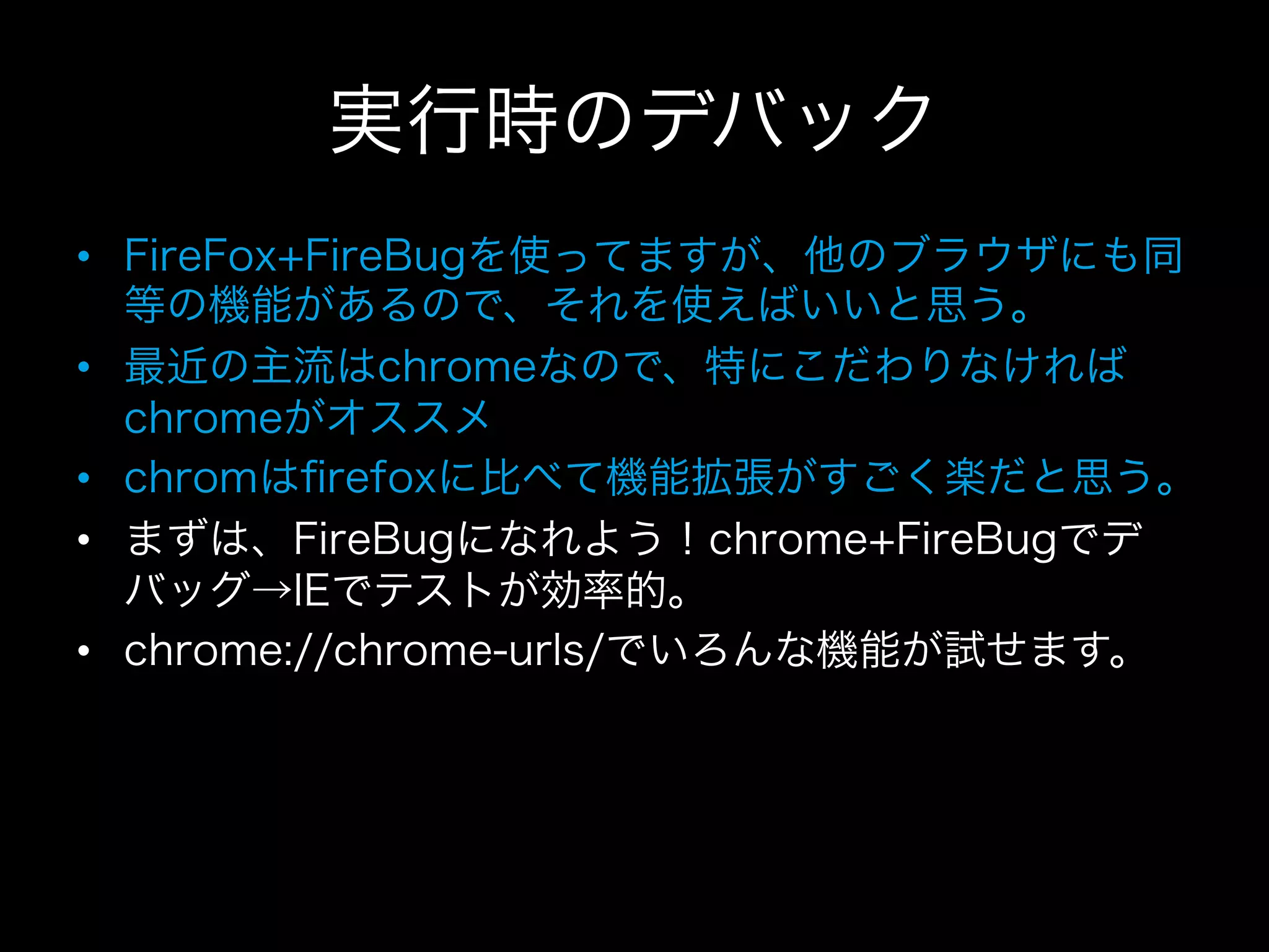 実行時のデバック
•  FireFox+FireBugを使ってますが、他のブラウザにも同
   等の機能があるので、それを使えばいいと思う。
•  最近の主流はchromeなので、特にこだわりなければ
   chromeがオススメ
•  chromはﬁrefoxに比べて機能拡張がすごく楽だと思う。
•  まずは、FireBugになれよう！chrome+FireBugでデ
   バッグ→IEでテストが効率的。
•  chrome://chrome-urls/でいろんな機能が試せます。
 