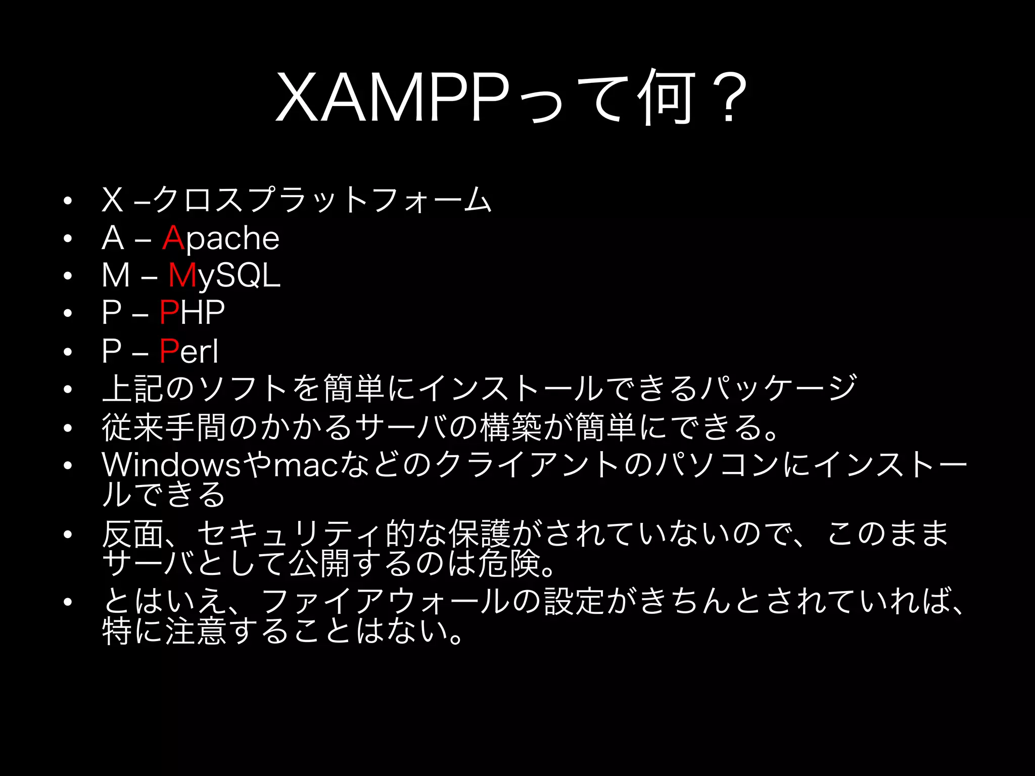 XAMPPって何？
•  X ‒クロスプラットフォーム
•  A ‒ Apache
•  M ‒ MySQL
•  P ‒ PHP
•  P ‒ Perl
•  上記のソフトを簡単にインストールできるパッケージ
•  従来手間のかかるサーバの構築が簡単にできる。
•  Windowsやmacなどのクライアントのパソコンにインストー
   ルできる
•  反面、セキュリティ的な保護がされていないので、このまま
   サーバとして公開するのは危険。
•  とはいえ、ファイアウォールの設定がきちんとされていれば、
   特に注意することはない。
 