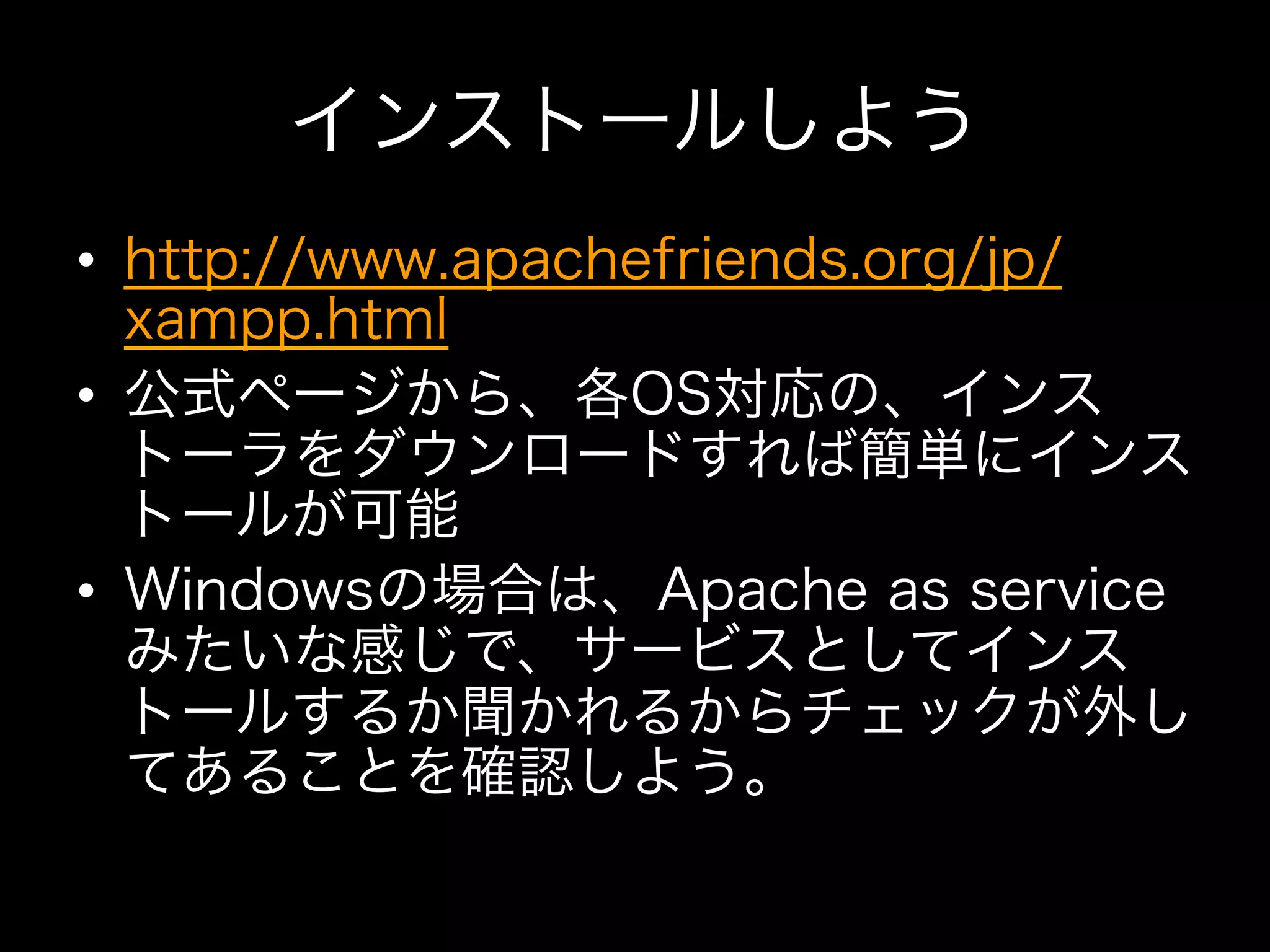 インストールしよう
•  http://www.apachefriends.org/jp/
   xampp.html
•  公式ページから、各OS対応の、インス
   トーラをダウンロードすれば簡単にインス
   トールが可能
•  Windowsの場合は、Apache as service
   みたいな感じで、サービスとしてインス
   トールするか聞かれるからチェックが外し
   てあることを確認しよう。
 