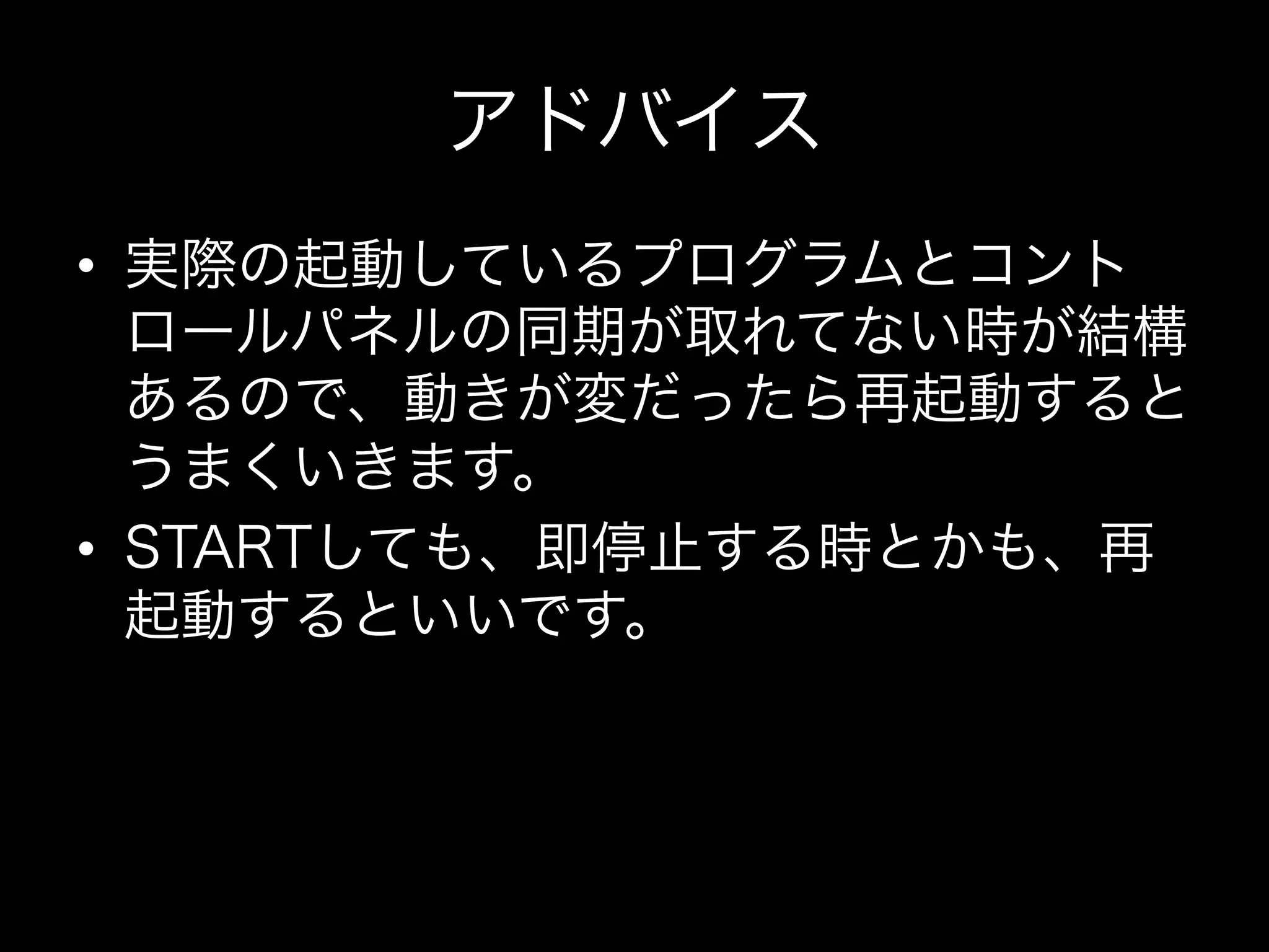 アドバイス
•  実際の起動しているプログラムとコント
   ロールパネルの同期が取れてない時が結構
   あるので、動きが変だったら再起動すると
   うまくいきます。
•  STARTしても、即停止する時とかも、再
   起動するといいです。
 