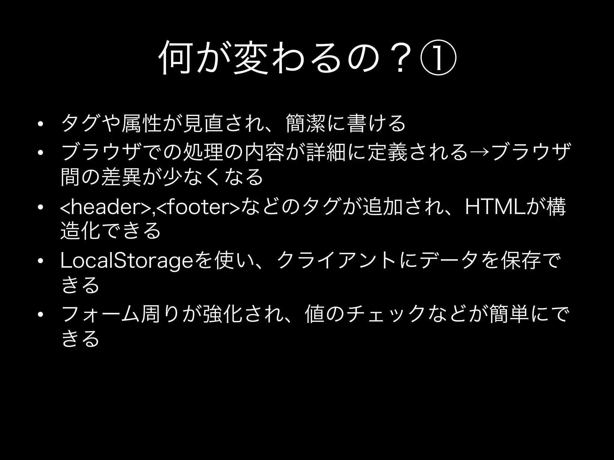 何が変わるの？①
•  タグや属性が見直され、簡潔に書ける
•  ブラウザでの処理の内容が詳細に定義される→ブラウザ
   間の差異が少なくなる
•  <header>,<footer>などのタグが追加され、HTMLが構
   造化できる
•  LocalStorageを使い、クライアントにデータを保存で
   きる
•  フォーム周りが強化され、値のチェックなどが簡単にで
   きる
 