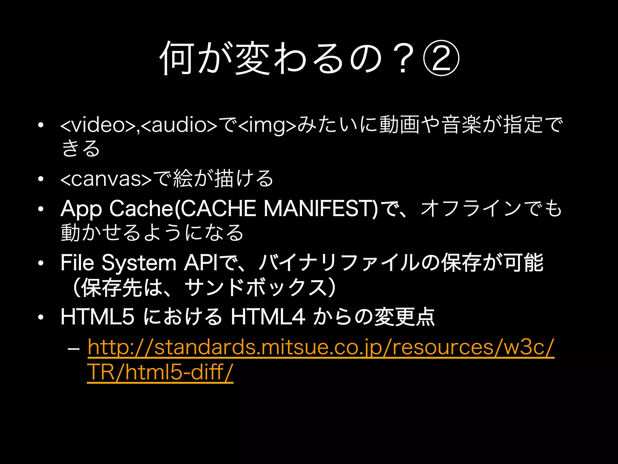 何が変わるの？②
•  <video>,<audio>で<img>みたいに動画や音楽が指定で
   きる
•  <canvas>で絵が描ける
•  App Cache(CACHE MANIFEST)で、オフラインでも
   動かせるようになる
•  File System APIで、バイナリファイルの保存が可能
   （保存先は、サンドボックス）
•  HTML5 における HTML4 からの変更点
    –  http://standards.mitsue.co.jp/resources/w3c/
       TR/html5-diﬀ/
 